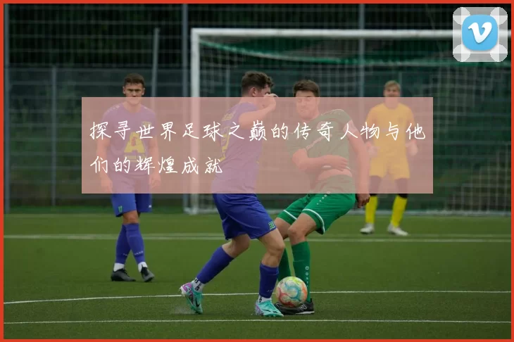 探寻世界足球之巅的传奇人物与他们的辉煌成就