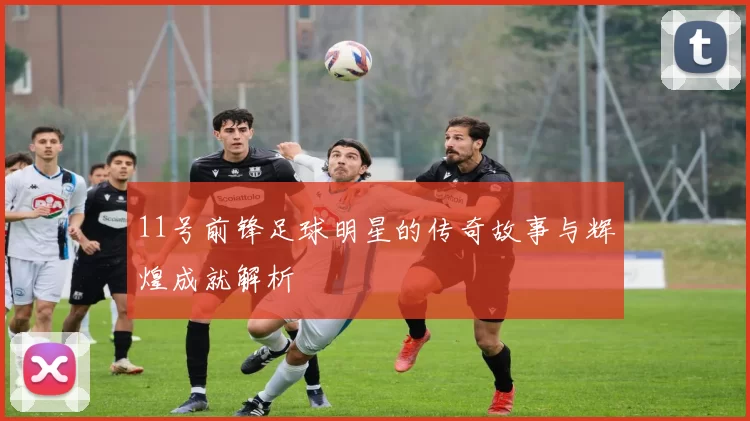 11号前锋足球明星的传奇故事与辉煌成就解析