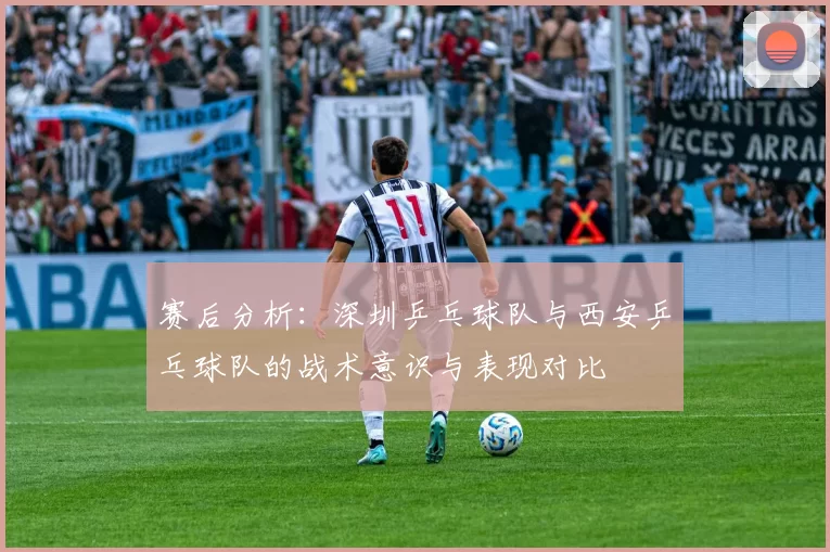 赛后分析：深圳乒乓球队与西安乒乓球队的战术意识与表现对比