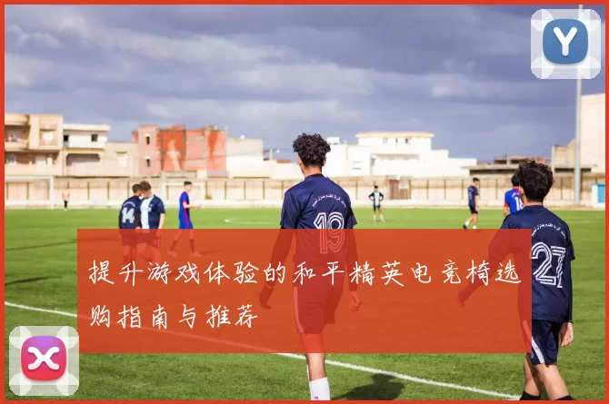 提升游戏体验的和平精英电竞椅选购指南与推荐