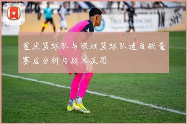重庆篮球队与深圳篮球队速度较量赛后分析与战术反思