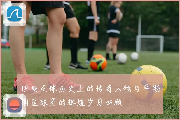 伊朗足球历史上的传奇人物与早期明星球员的辉煌岁月回顾