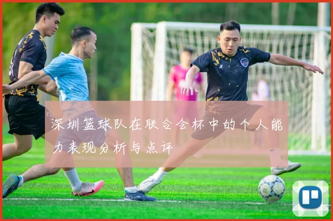深圳篮球队在联合会杯中的个人能力表现分析与点评