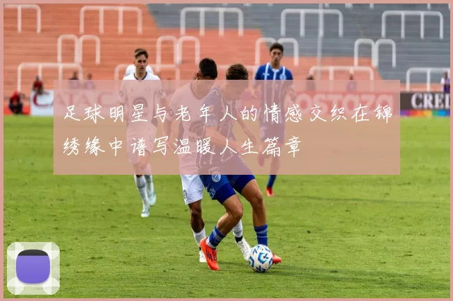 足球明星与老年人的情感交织在锦绣缘中谱写温暖人生篇章