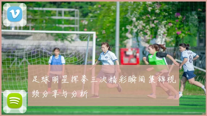 足球明星挥拳三次精彩瞬间集锦视频分享与分析