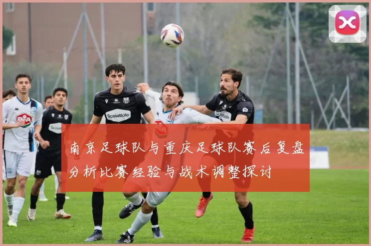 南京足球队与重庆足球队赛后复盘分析比赛经验与战术调整探讨
