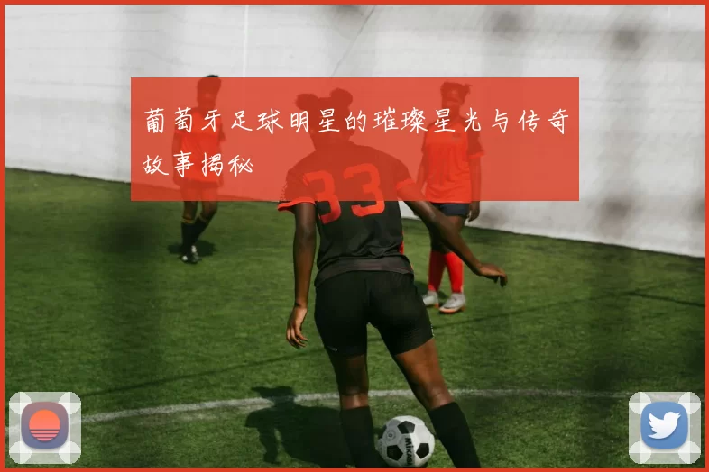 葡萄牙足球明星的璀璨星光与传奇故事揭秘
