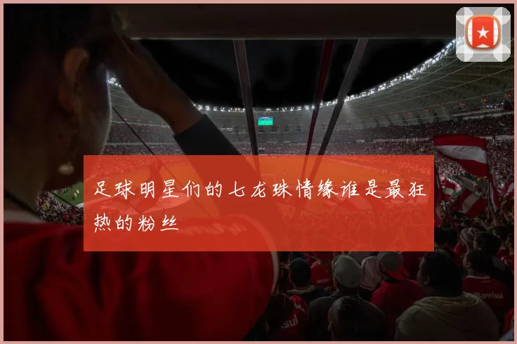 足球明星们的七龙珠情缘谁是最狂热的粉丝