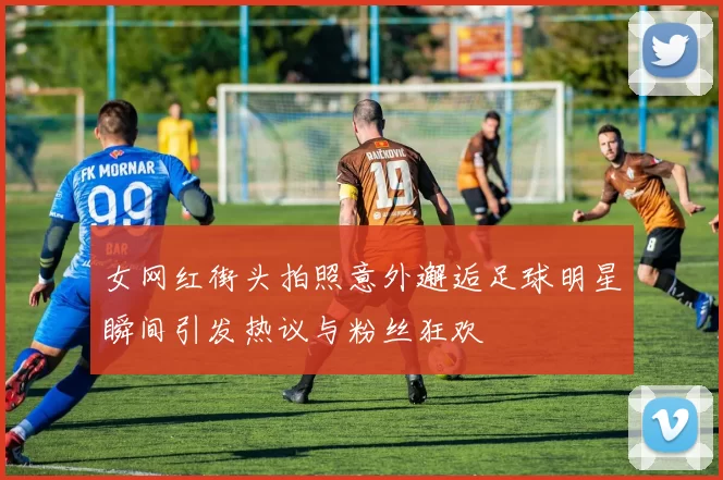 女网红街头拍照意外邂逅足球明星瞬间引发热议与粉丝狂欢