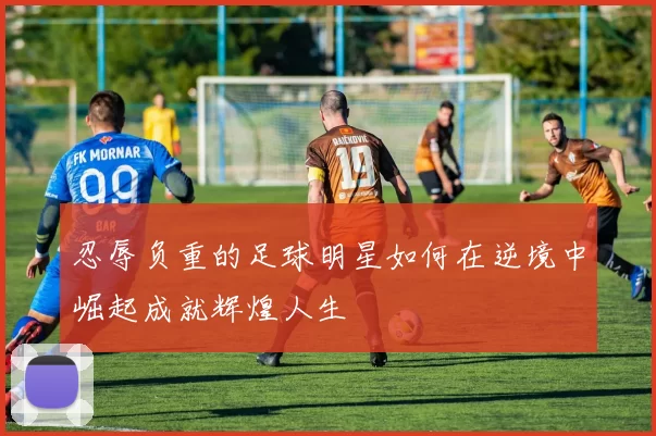 忍辱负重的足球明星如何在逆境中崛起成就辉煌人生