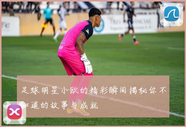 足球明星小欧的精彩瞬间揭秘你不知道的故事与成就
