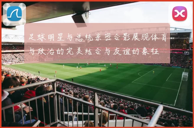 足球明星与总统亲密合影展现体育与政治的完美结合与友谊的象征