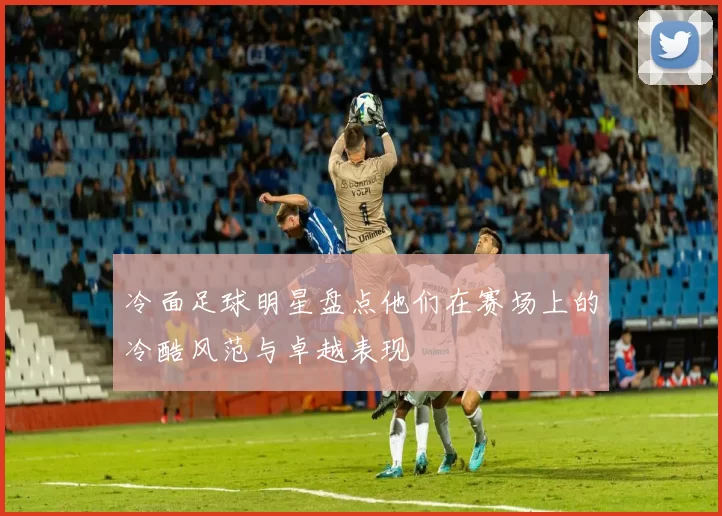 冷面足球明星盘点他们在赛场上的冷酷风范与卓越表现