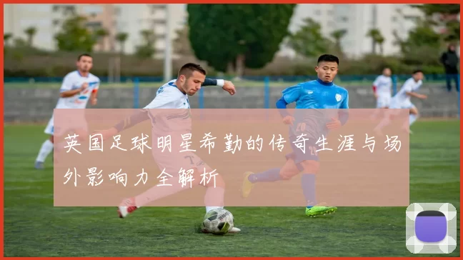英国足球明星希勤的传奇生涯与场外影响力全解析