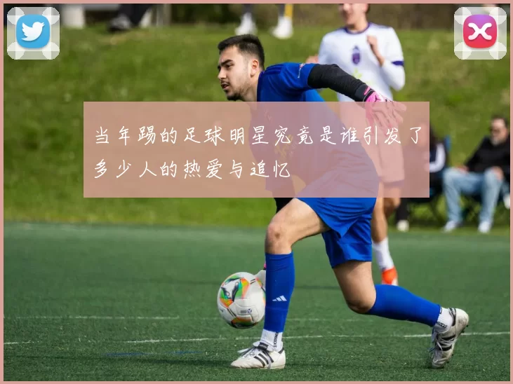 当年踢的足球明星究竟是谁引发了多少人的热爱与追忆