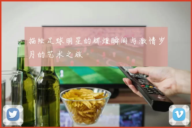 描绘足球明星的辉煌瞬间与激情岁月的艺术之旅