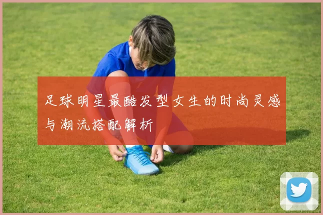 足球明星最酷发型女生的时尚灵感与潮流搭配解析