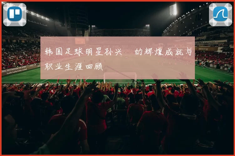 韩国足球明星孙兴慜的辉煌成就与职业生涯回顾