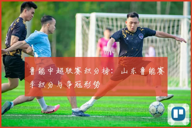鲁能中超联赛积分榜：山东鲁能赛季积分与争冠形势
