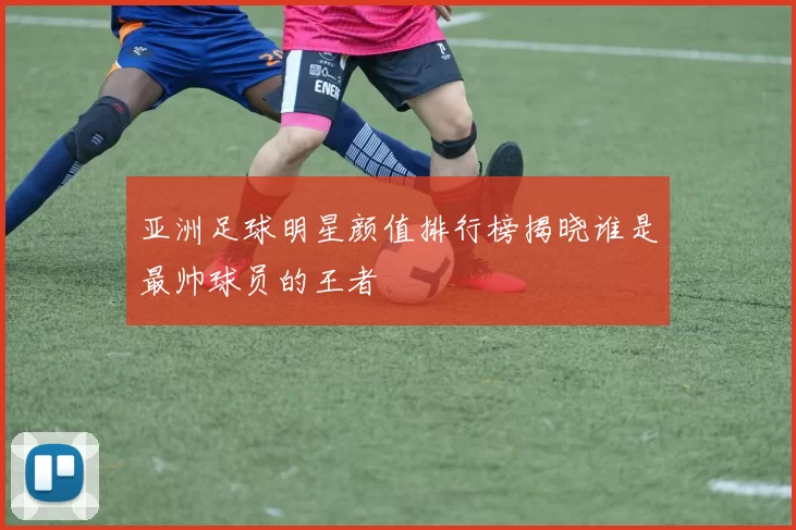 亚洲足球明星颜值排行榜揭晓谁是最帅球员的王者