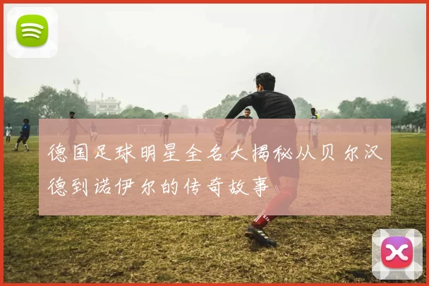 德国足球明星全名大揭秘从贝尔汉德到诺伊尔的传奇故事