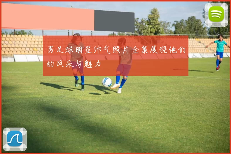 男足球明星帅气照片全集展现他们的风采与魅力