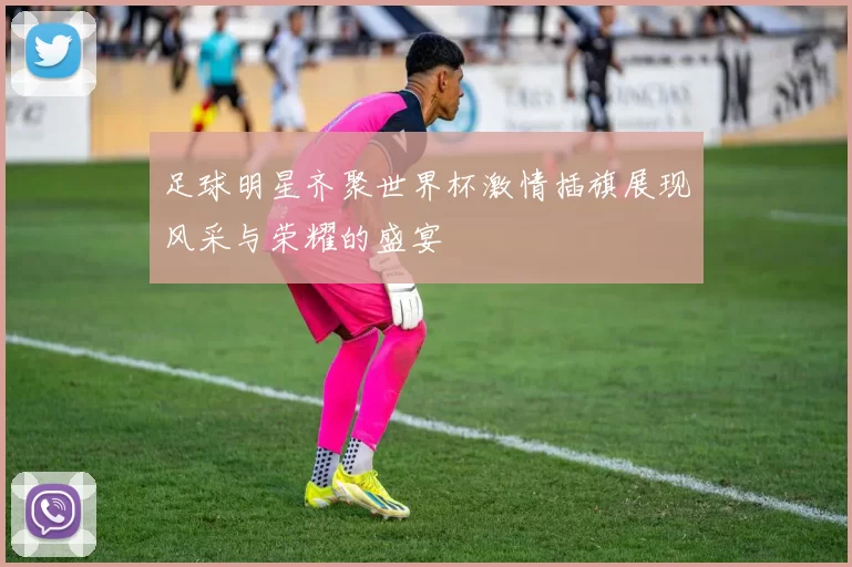 足球明星齐聚世界杯激情插旗展现风采与荣耀的盛宴