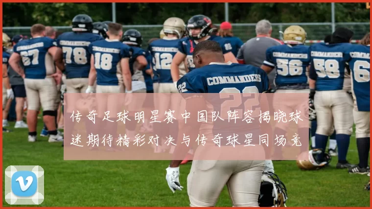 传奇足球明星赛中国队阵容揭晓球迷期待精彩对决与传奇球星同场竞技