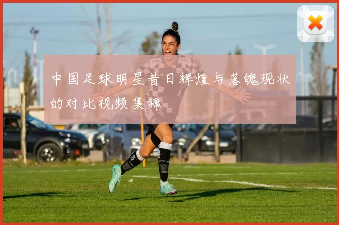 中国足球明星昔日辉煌与落魄现状的对比视频集锦