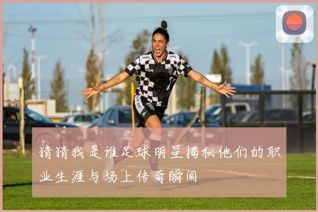 猜猜我是谁足球明星揭秘他们的职业生涯与场上传奇瞬间