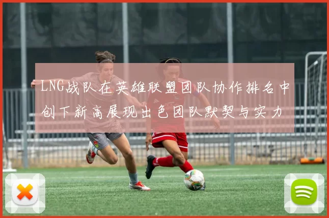 LNG战队在英雄联盟团队协作排名中创下新高展现出色团队默契与实力