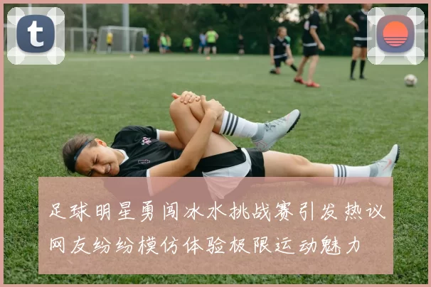 足球明星勇闯冰水挑战赛引发热议网友纷纷模仿体验极限运动魅力