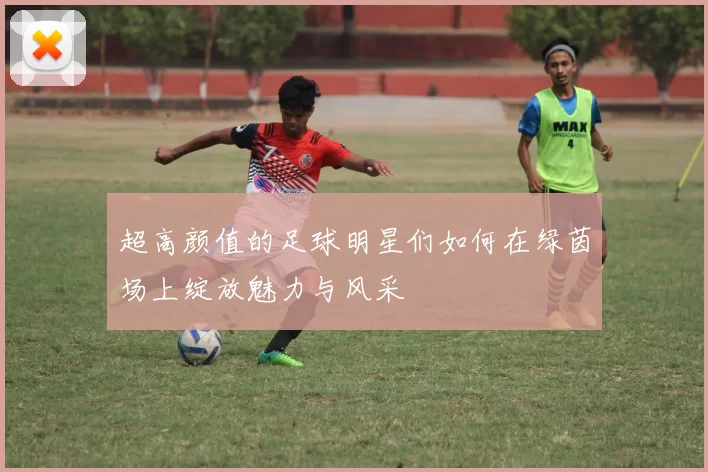 超高颜值的足球明星们如何在绿茵场上绽放魅力与风采