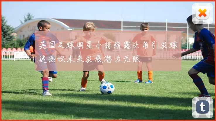 英国足球明星小将崭露头角引发球迷热议未来发展潜力无限