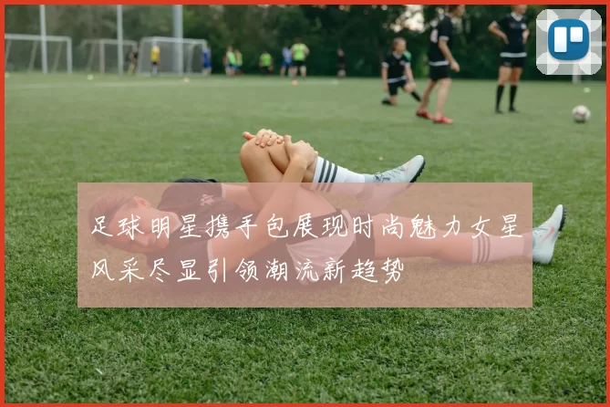 足球明星携手包展现时尚魅力女星风采尽显引领潮流新趋势