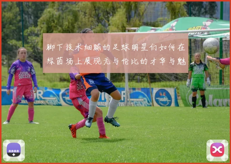 脚下技术细腻的足球明星们如何在绿茵场上展现无与伦比的才华与魅力