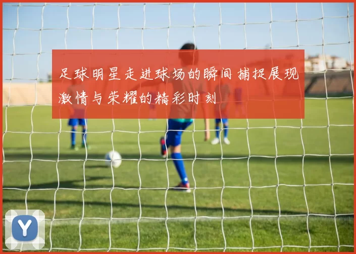 足球明星走进球场的瞬间捕捉展现激情与荣耀的精彩时刻