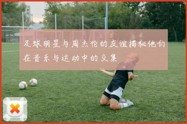 足球明星与周杰伦的友谊揭秘他们在音乐与运动中的交集