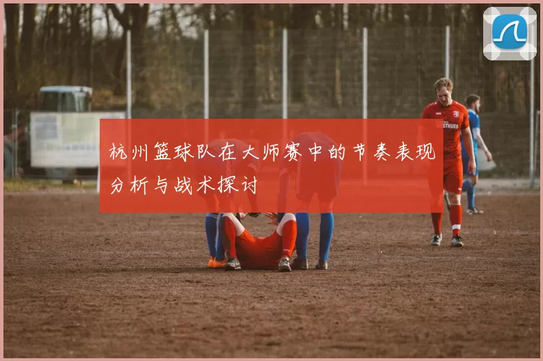 杭州篮球队在大师赛中的节奏表现分析与战术探讨