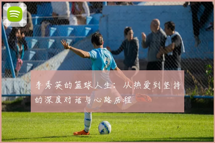 李秀英的篮球人生：从热爱到坚持的深度对话与心路历程