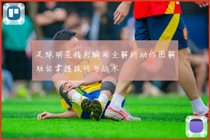 足球明星精彩瞬间全解析动作图解助你掌握技巧与战术