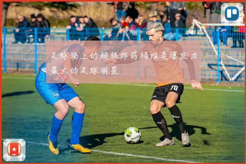 足球场上的超级炸药桶谁是爆发力最大的足球明星