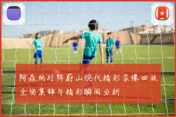 阿森纳对阵蔚山现代精彩录像回放全场集锦与精彩瞬间分析