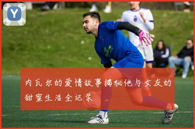 内瓦尔的爱情故事揭秘他与女友的甜蜜生活全记录