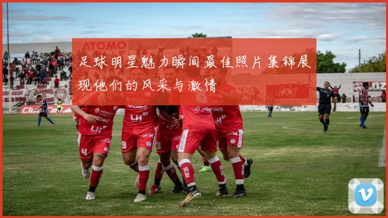 足球明星魅力瞬间最佳照片集锦展现他们的风采与激情