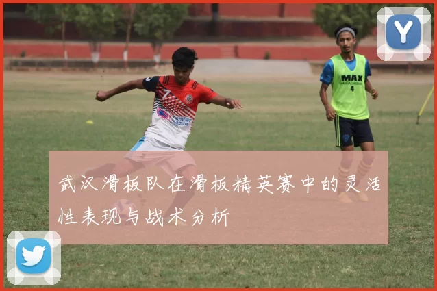 武汉滑板队在滑板精英赛中的灵活性表现与战术分析