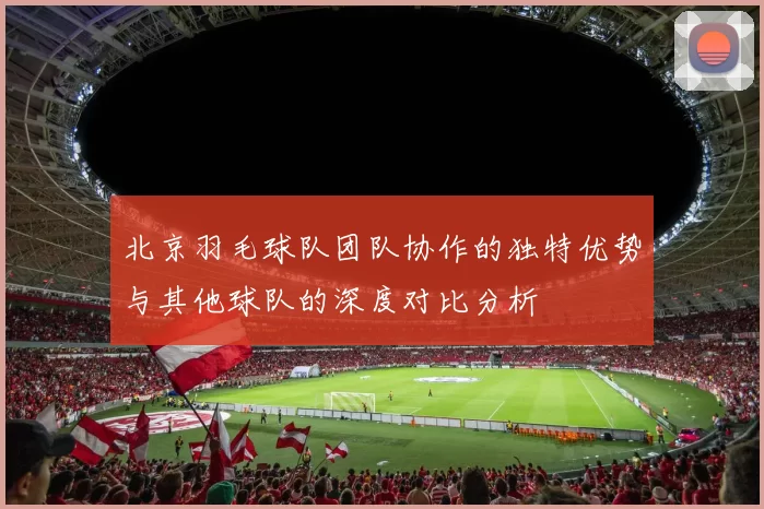 北京羽毛球队团队协作的独特优势与其他球队的深度对比分析