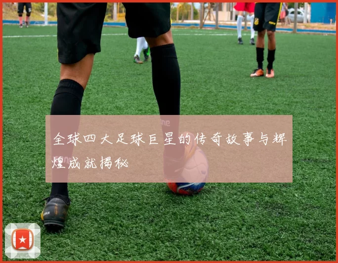 全球四大足球巨星的传奇故事与辉煌成就揭秘