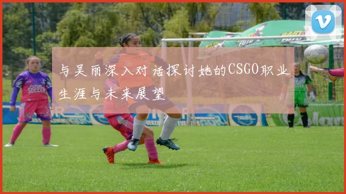 与吴丽深入对话探讨她的CSGO职业生涯与未来展望