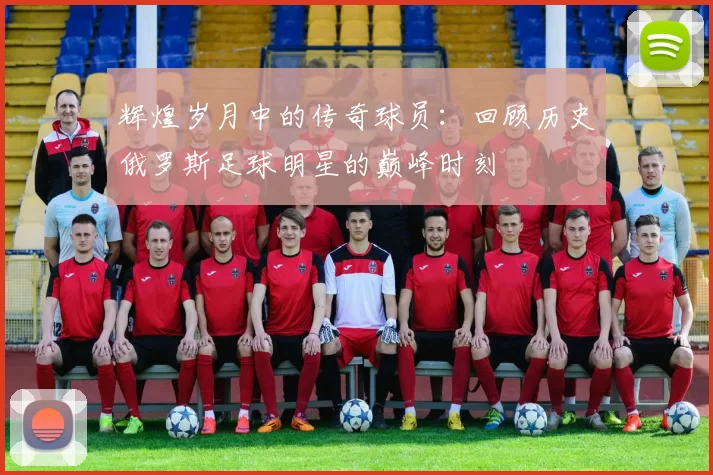 辉煌岁月中的传奇球员：回顾历史俄罗斯足球明星的巅峰时刻